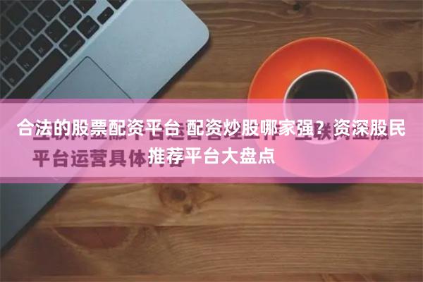 合法的股票配资平台 配资炒股哪家强？资深股民推荐平台大盘点